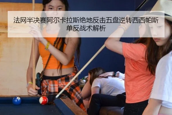 法网半决赛阿尔卡拉斯绝地反击五盘逆转西西帕斯 单反战术解析