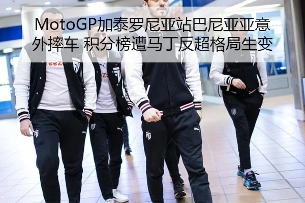 MotoGP加泰罗尼亚站巴尼亚亚意外摔车 积分榜遭马丁反超格局生变